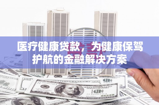 宣城医疗健康贷款，为健康保驾护航的金融解决方案